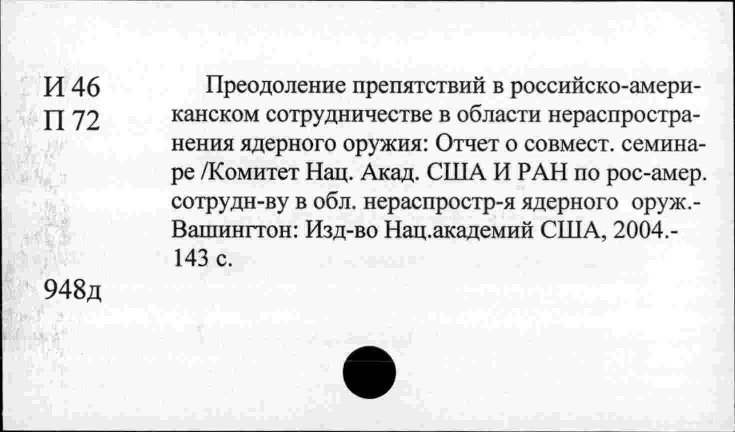 ﻿И 46
П 72
Преодоление препятствий в российско-американском сотрудничестве в области нераспростра-
нения ядерного оружия: Отчет о совмест. семинаре /Комитет Нац. Акад. США И РАН по рос-амер. сотрудн-ву в обл. нераспростр-я ядерного оруж.-Вашингтон: Изд-во Нац.академий США, 2004.-
143 с.
948д